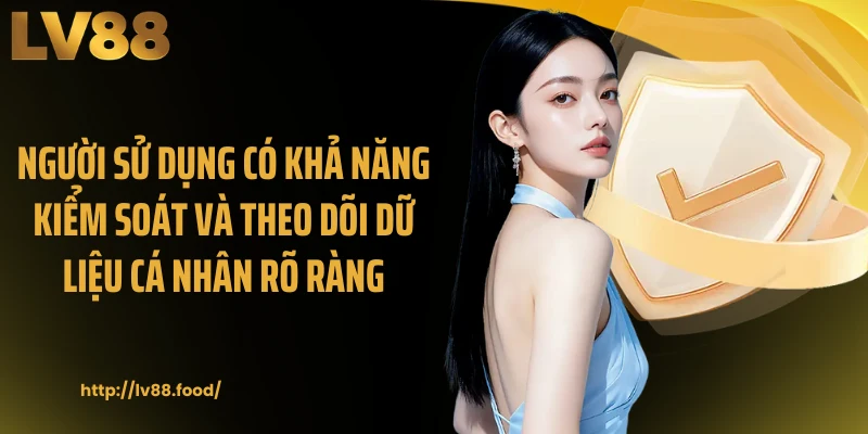 Người sử dụng có khả năng kiểm soát và theo dõi dữ liệu cá nhân rõ ràng